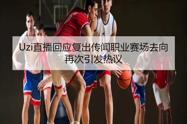 Uzi直播回应复出传闻职业赛场去向再次引发热议